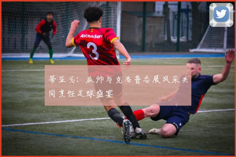 蒂亚戈：瓜帅与克洛普各展风采共同烹饪足球盛宴