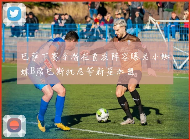 巴萨下赛季潜在首发阵容曝光小蜘蛛B席巴斯托尼等新星加盟