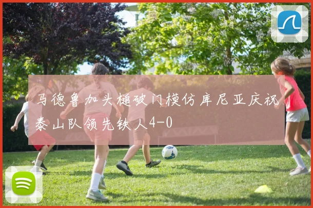 马德鲁加头槌破门模仿库尼亚庆祝泰山队领先铁人4-0