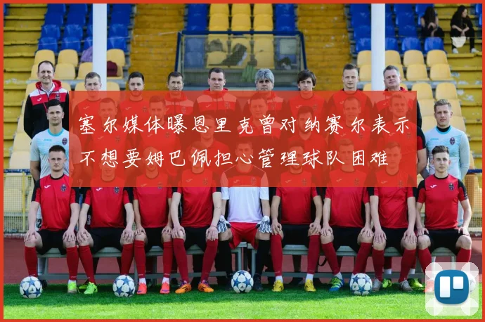 塞尔媒体曝恩里克曾对纳赛尔表示不想要姆巴佩担心管理球队困难