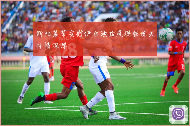 斯帕莱蒂安慰伊尔迪兹展现教练关怀情深厚