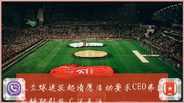 米兰球迷发起请愿活动要求CEO弗拉尼辞职引发广泛关注