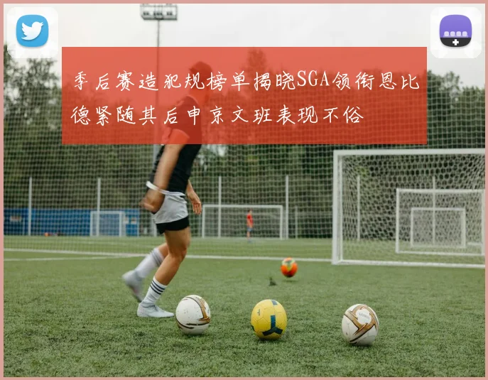 季后赛造犯规榜单揭晓SGA领衔恩比德紧随其后申京文班表现不俗