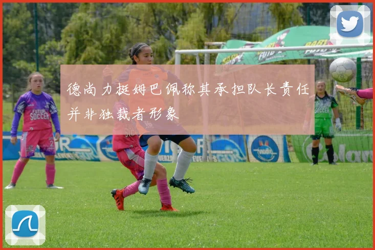 德尚力挺姆巴佩称其承担队长责任并非独裁者形象