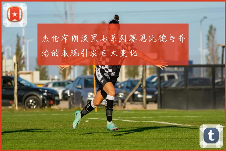 杰伦布朗谈黑七系列赛恩比德与乔治的表现引发巨大变化