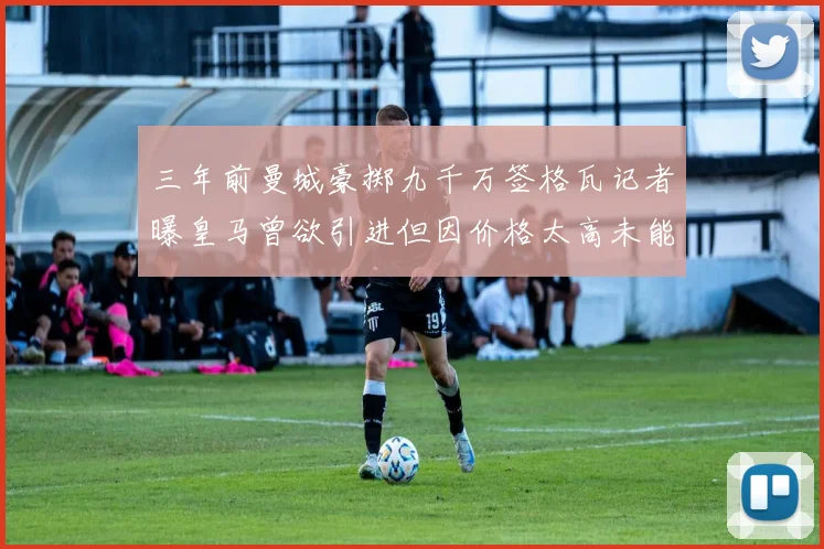 三年前曼城豪掷九千万签格瓦记者曝皇马曾欲引进但因价格太高未能成行